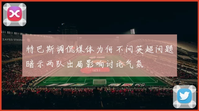特巴斯调侃媒体为何不问英超问题暗示两队出局影响讨论气氛