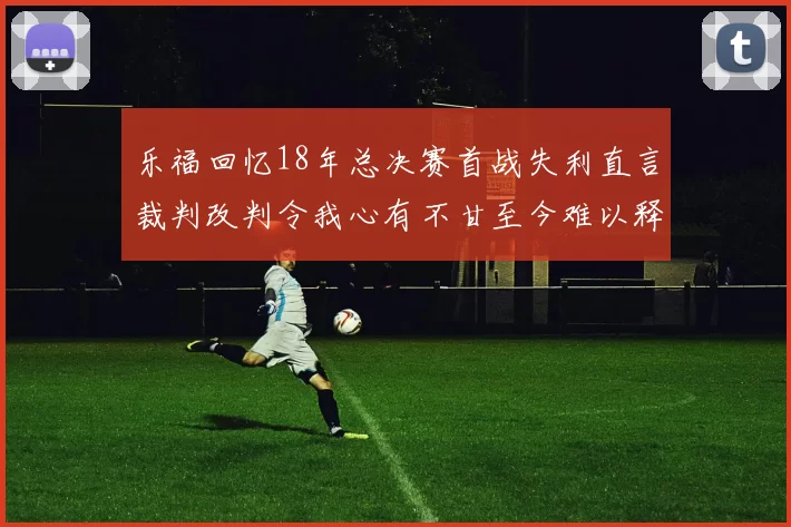 乐福回忆18年总决赛首战失利直言裁判改判令我心有不甘至今难以释怀