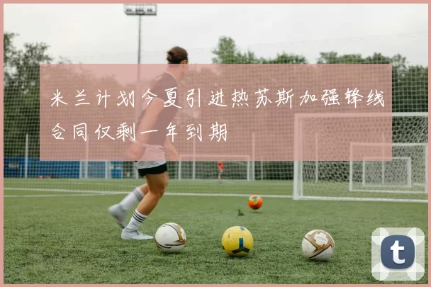 米兰计划今夏引进热苏斯加强锋线合同仅剩一年到期