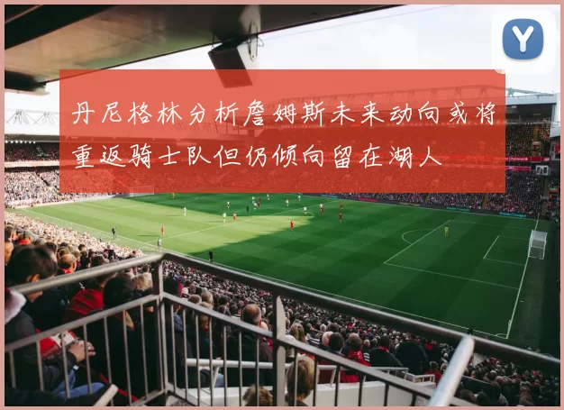 丹尼格林分析詹姆斯未来动向或将重返骑士队但仍倾向留在湖人