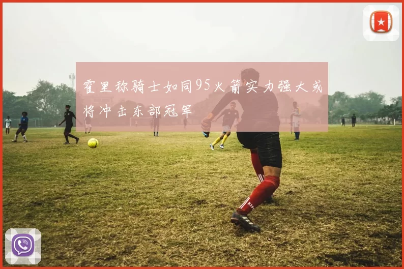 霍里称骑士如同95火箭实力强大或将冲击东部冠军