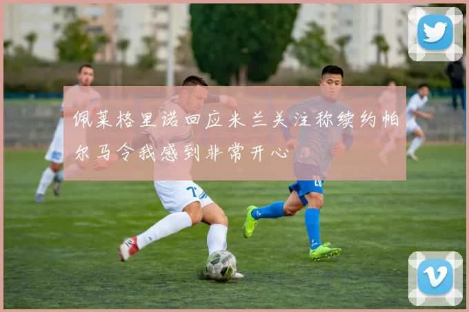 佩莱格里诺回应米兰关注称续约帕尔马令我感到非常开心
