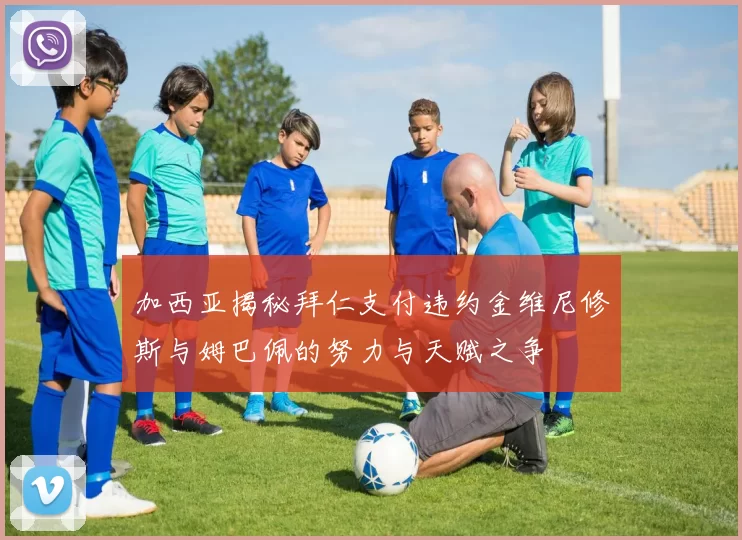 加西亚揭秘拜仁支付违约金维尼修斯与姆巴佩的努力与天赋之争