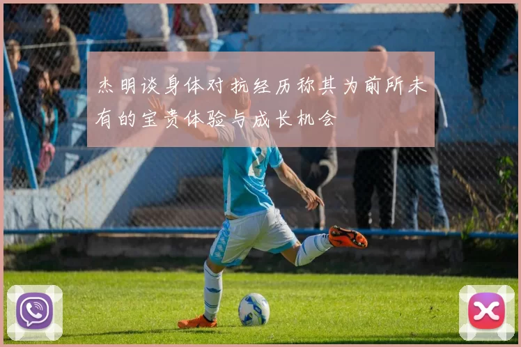 杰明谈身体对抗经历称其为前所未有的宝贵体验与成长机会