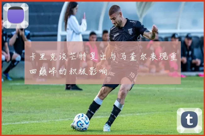 卡里克谈芒特复出与马奎尔表现重回巅峰的积极影响