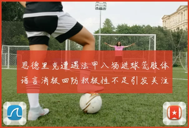 恩德里克遭遇法甲八场进球荒肢体语言消极回防积极性不足引发关注