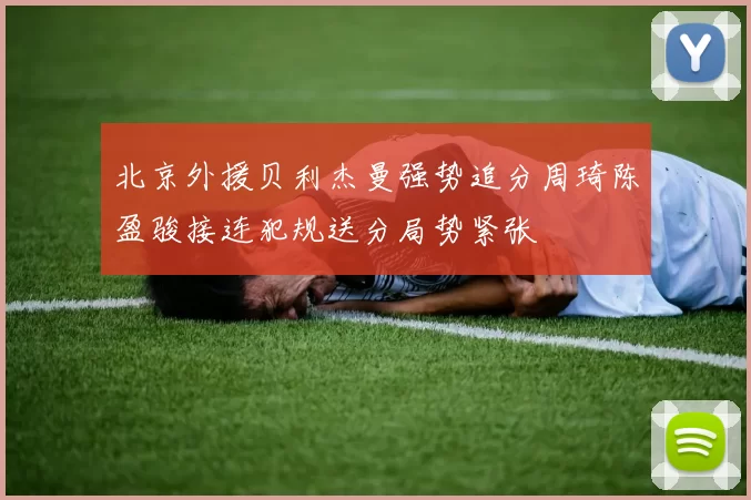 北京外援贝利杰曼强势追分周琦陈盈骏接连犯规送分局势紧张