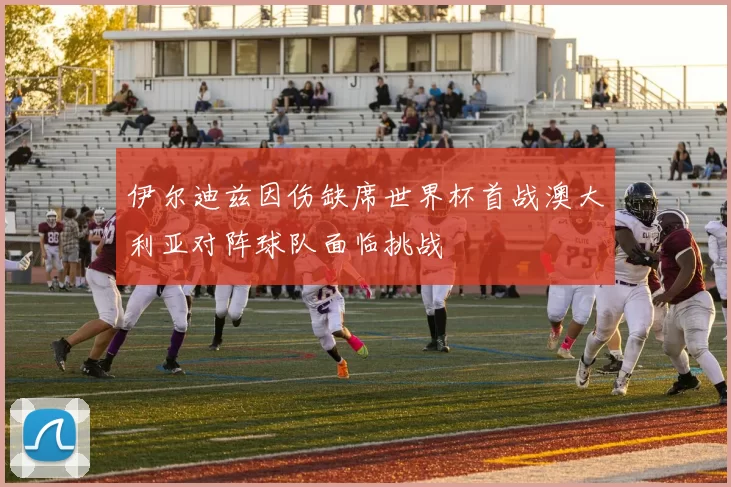 伊尔迪兹因伤缺席世界杯首战澳大利亚对阵球队面临挑战