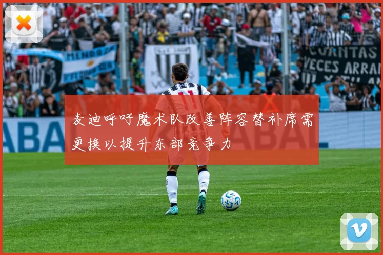 麦迪呼吁魔术队改善阵容替补席需更换以提升东部竞争力