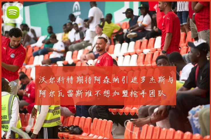 沃尔科特期待阿森纳引进罗杰斯与阿尔瓦雷斯谁不想加盟枪手团队