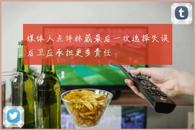 媒体人点评林葳最后一攻选择失误后卫应承担更多责任