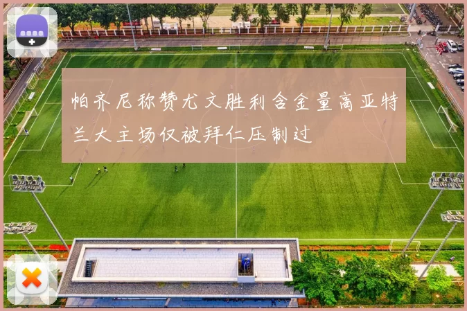 帕齐尼称赞尤文胜利含金量高亚特兰大主场仅被拜仁压制过