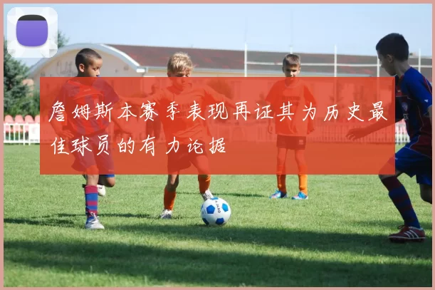 詹姆斯本赛季表现再证其为历史最佳球员的有力论据