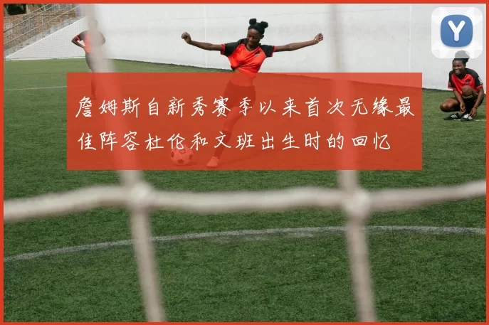 詹姆斯自新秀赛季以来首次无缘最佳阵容杜伦和文班出生时的回忆