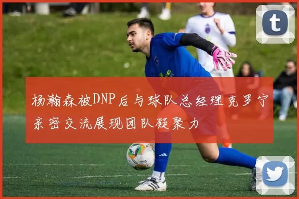 杨瀚森被DNP后与球队总经理克罗宁亲密交流展现团队凝聚力