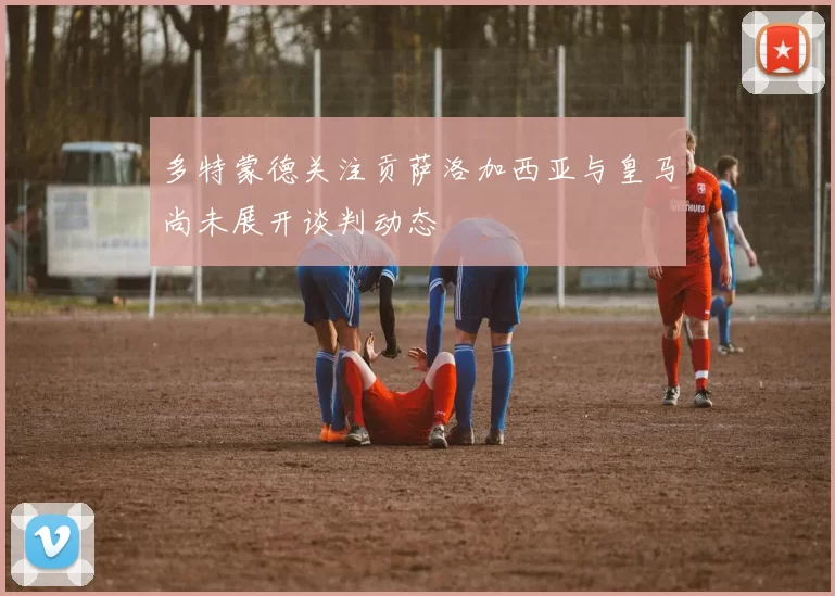 多特蒙德关注贡萨洛加西亚与皇马尚未展开谈判动态