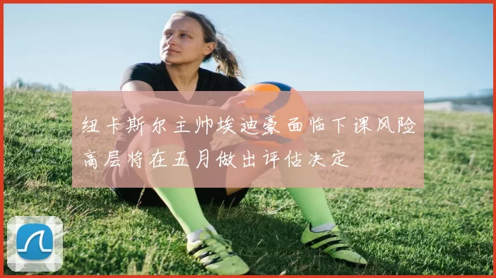 纽卡斯尔主帅埃迪豪面临下课风险高层将在五月做出评估决定
