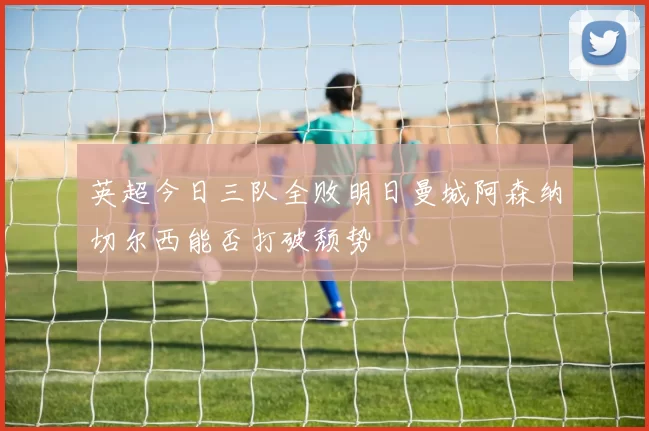 英超今日三队全败明日曼城阿森纳切尔西能否打破颓势