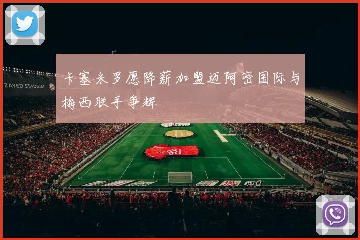 卡塞米罗愿降薪加盟迈阿密国际与梅西联手争辉