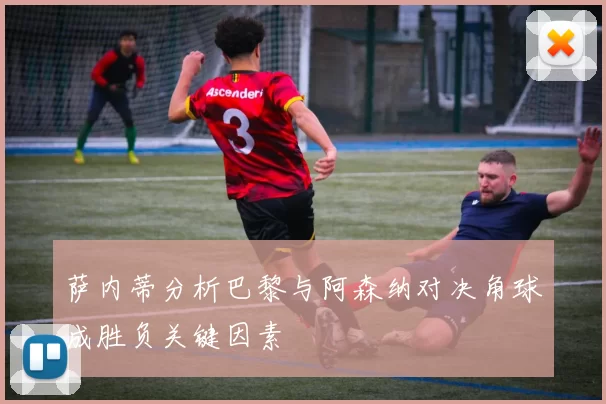 萨内蒂分析巴黎与阿森纳对决角球成胜负关键因素
