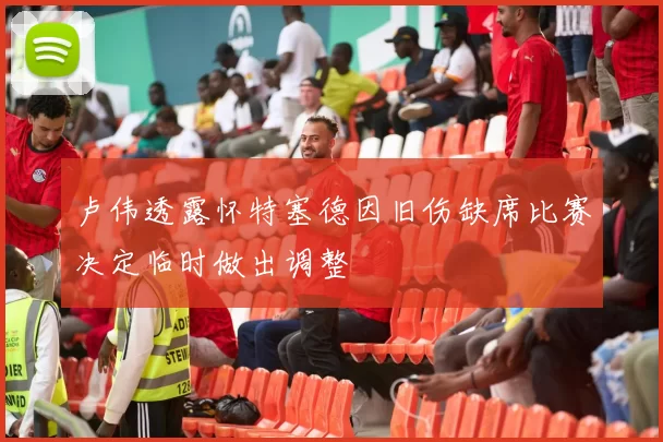 卢伟透露怀特塞德因旧伤缺席比赛决定临时做出调整