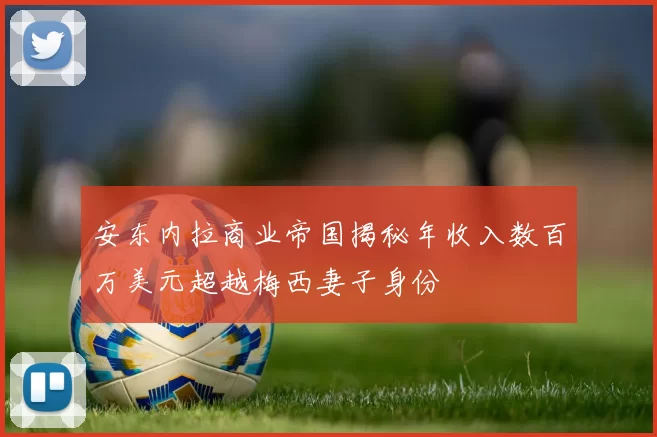 安东内拉商业帝国揭秘年收入数百万美元超越梅西妻子身份