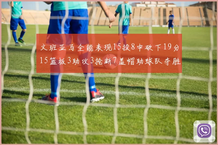 文班亚马全能表现15投8中砍下19分15篮板3助攻3抢断7盖帽助球队夺胜
