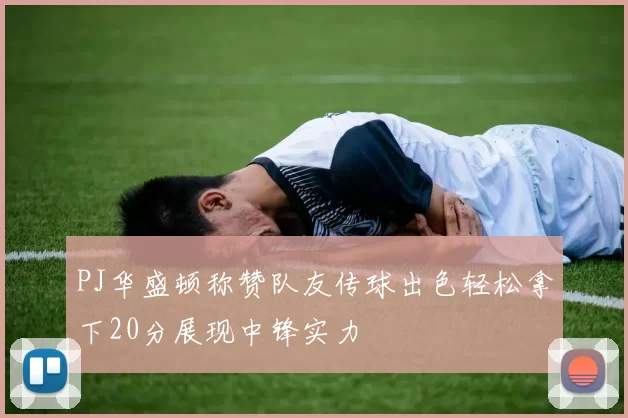 PJ华盛顿称赞队友传球出色轻松拿下20分展现中锋实力