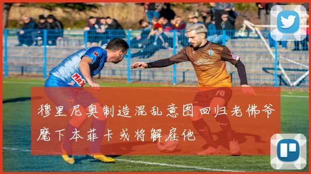 穆里尼奥制造混乱意图回归老佛爷麾下本菲卡或将解雇他