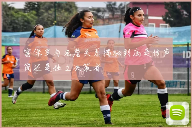 富保罗与老詹关系揭秘到底是传声筒还是独立决策者