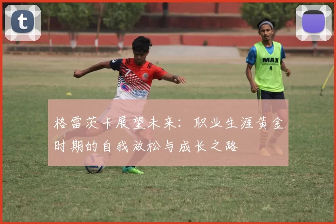 格雷茨卡展望未来：职业生涯黄金时期的自我放松与成长之路